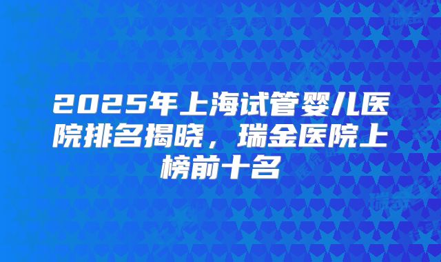 2025年上海试管婴儿医院排名揭晓，瑞金医院上榜前十名