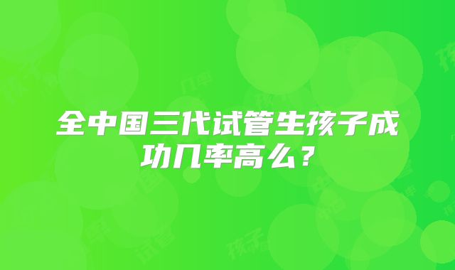 全中国三代试管生孩子成功几率高么？