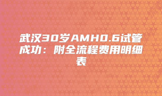 武汉30岁AMH0.6试管成功：附全流程费用明细表
