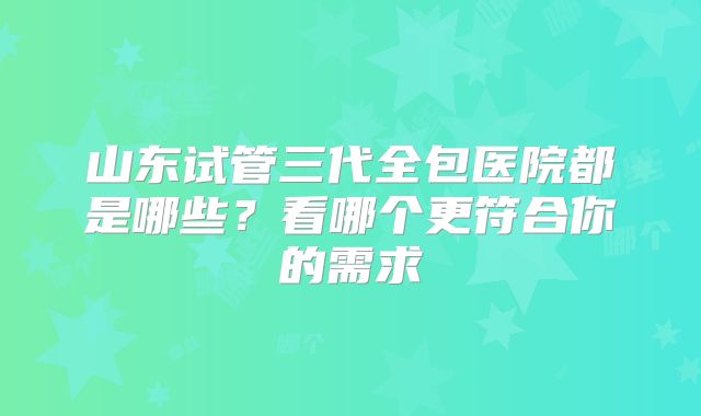 山东试管三代全包医院都是哪些？看哪个更符合你的需求