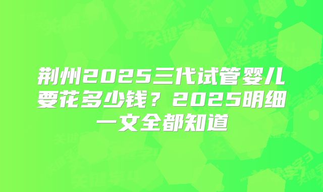 荆州2025三代试管婴儿要花多少钱？2025明细一文全都知道