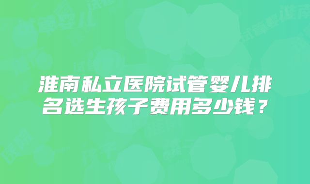 淮南私立医院试管婴儿排名选生孩子费用多少钱？