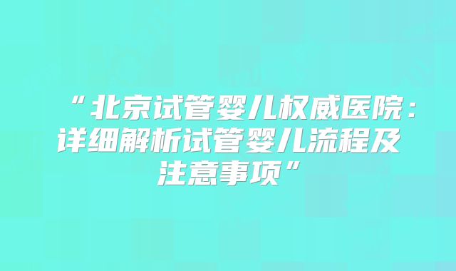 “北京试管婴儿权威医院：详细解析试管婴儿流程及注意事项”