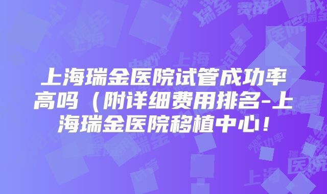 上海瑞金医院试管成功率高吗（附详细费用排名-上海瑞金医院移植中心！