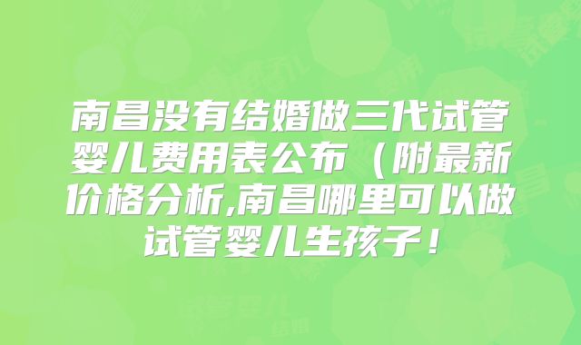 南昌没有结婚做三代试管婴儿费用表公布（附最新价格分析,南昌哪里可以做试管婴儿生孩子！