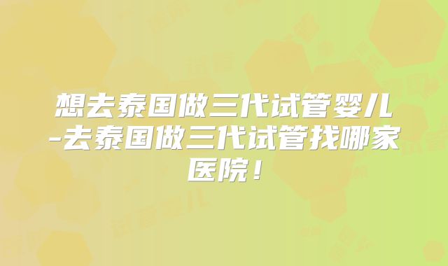 想去泰国做三代试管婴儿-去泰国做三代试管找哪家医院！