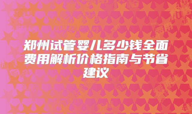 郑州试管婴儿多少钱全面费用解析价格指南与节省建议