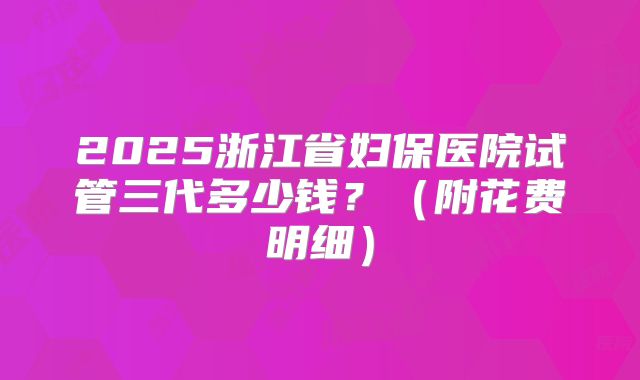 2025浙江省妇保医院试管三代多少钱?(附花费明细)