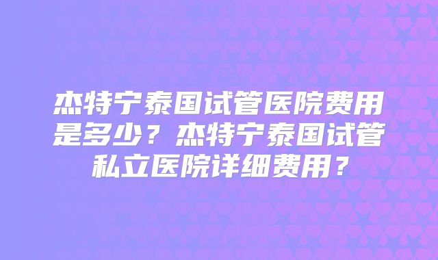 杰特宁泰国试管医院费用是多少？杰特宁泰国试管私立医院详细费用？