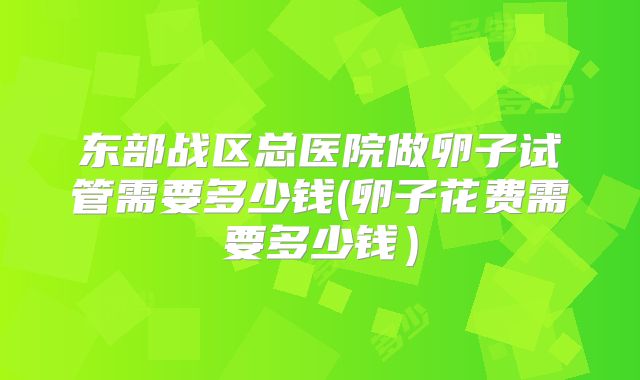 东部战区总医院做卵子试管需要多少钱(卵子花费需要多少钱）