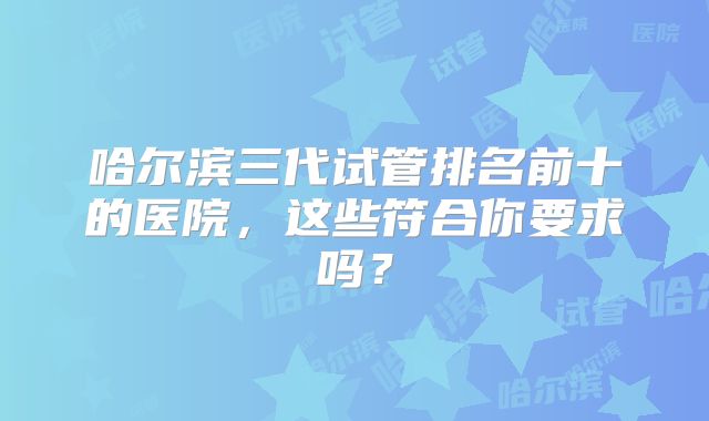 哈尔滨三代试管排名前十的医院,这些符合你要求吗?