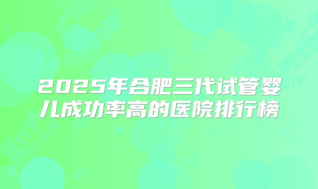 2025年合肥三代试管婴儿成功率高的医院排行榜
