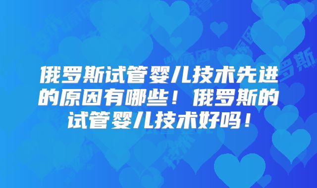俄罗斯试管婴儿技术先进的原因有哪些!俄罗斯的试管婴儿技术好吗!