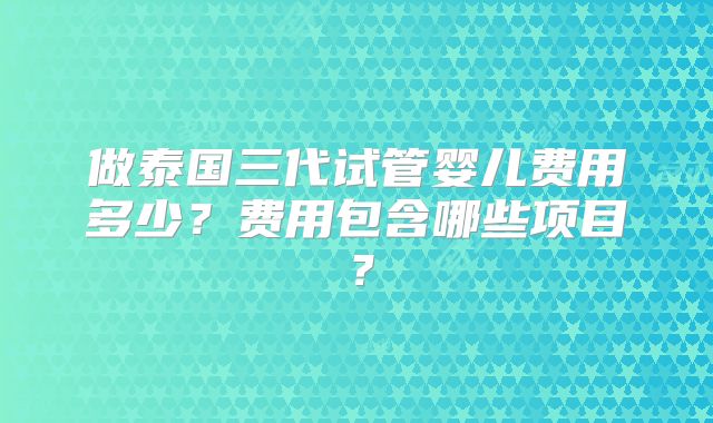 做泰国三代试管婴儿费用多少？费用包含哪些项目？
