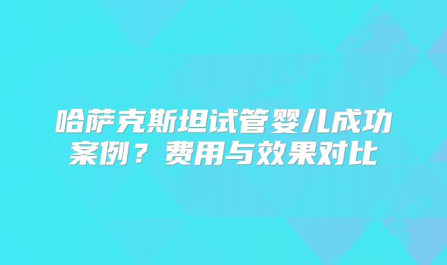 哈萨克斯坦试管婴儿成功案例？费用与效果对比