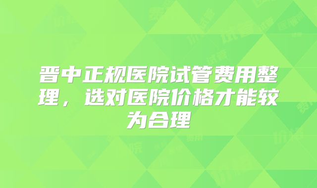 晋中正规医院试管费用整理,选对医院价格才能较为合理