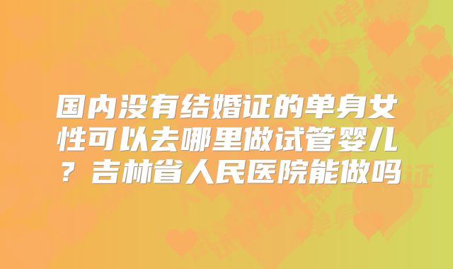 国内没有结婚证的单身女性可以去哪里做试管婴儿？吉林省人民医院能做吗