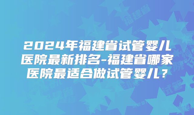 2024年福建省试管婴儿医院最新排名-福建省哪家医院最适合做试管婴儿？