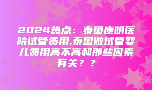 2024热点:泰国康明医院试管费用,泰国做试管婴儿费用高不高和那些因素有关??