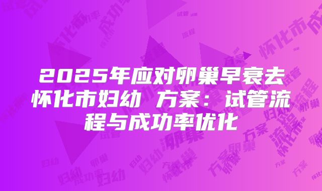 2025年应对卵巢早衰去怀化市妇幼 方案：试管流程与成功率优化