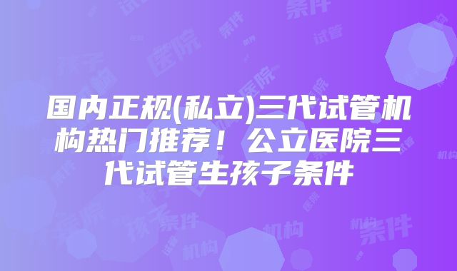 国内正规(私立)三代试管机构热门推荐！公立医院三代试管生孩子条件