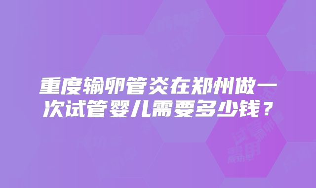 重度输卵管炎在郑州做一次试管婴儿需要多少钱?