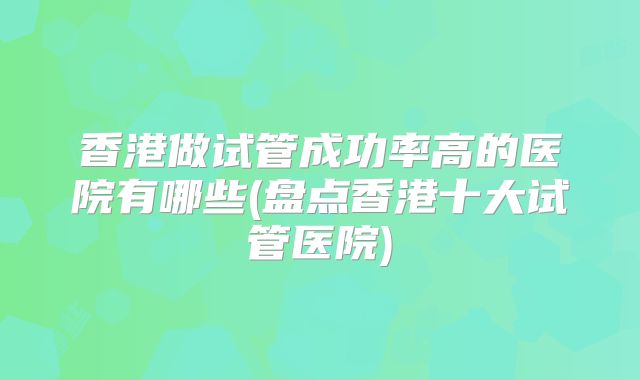 香港做试管成功率高的医院有哪些(盘点香港十大试管医院)