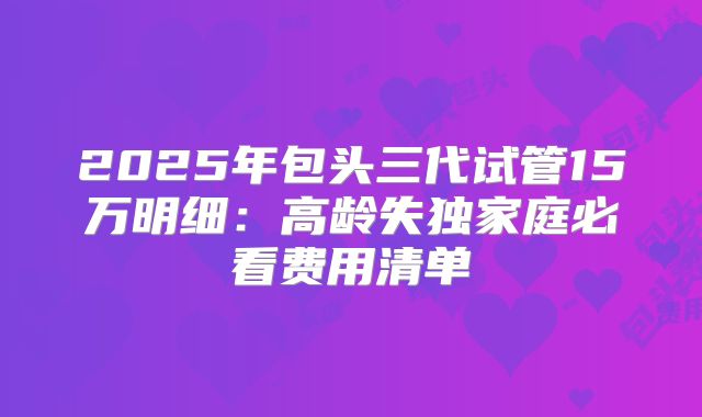 2025年包头三代试管15万明细：高龄失独家庭必看费用清单