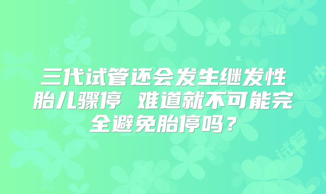 三代试管还会发生继发性胎儿骤停 难道就不可能完全避免胎停吗？