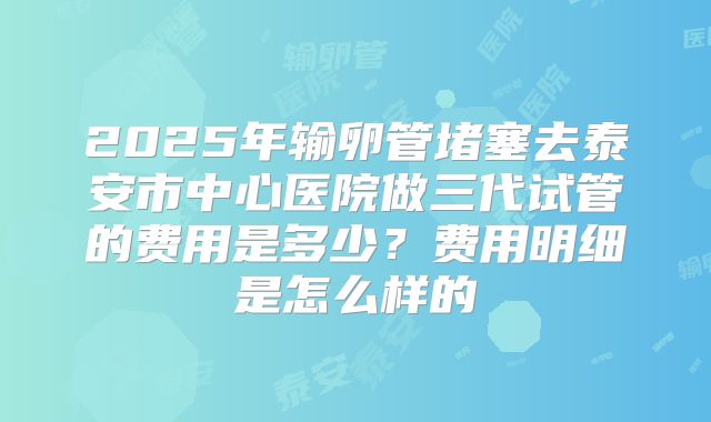 2025年输卵管堵塞去泰安市中心医院做三代试管的费用是多少?费用明细是怎么样的