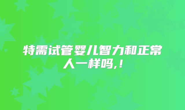 特需试管婴儿智力和正常人一样吗,！