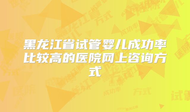 黑龙江省试管婴儿成功率比较高的医院网上咨询方式