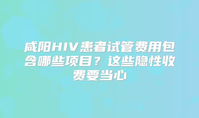 咸阳HIV患者试管费用包含哪些项目？这些隐性收费要当心