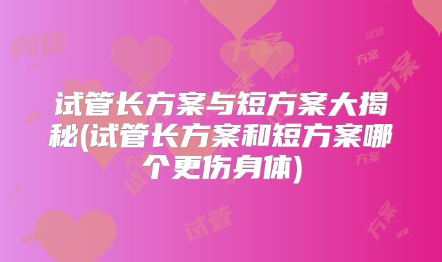 试管长方案与短方案大揭秘(试管长方案和短方案哪个更伤身体)
