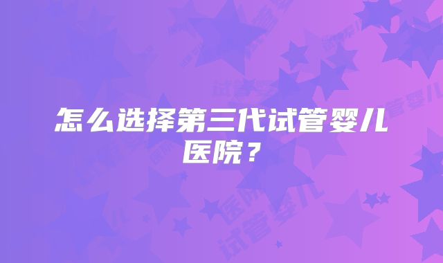怎么选择第三代试管婴儿医院？