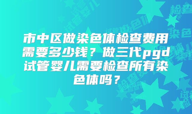 市中区做染色体检查费用需要多少钱?做三代pgd试管婴儿需要检查所有染色体吗?