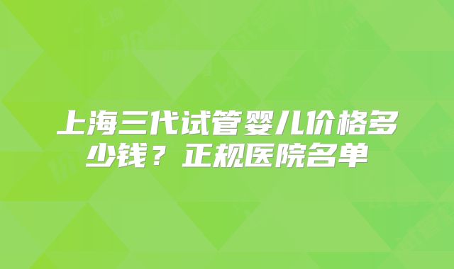 上海三代试管婴儿价格多少钱？正规医院名单