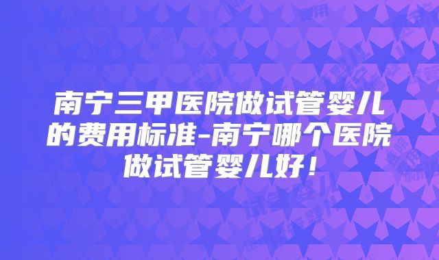 南宁三甲医院做试管婴儿的费用标准-南宁哪个医院做试管婴儿好!