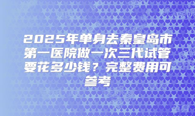 2025年单身去秦皇岛市第一医院做一次三代试管要花多少钱?完整费用可参考