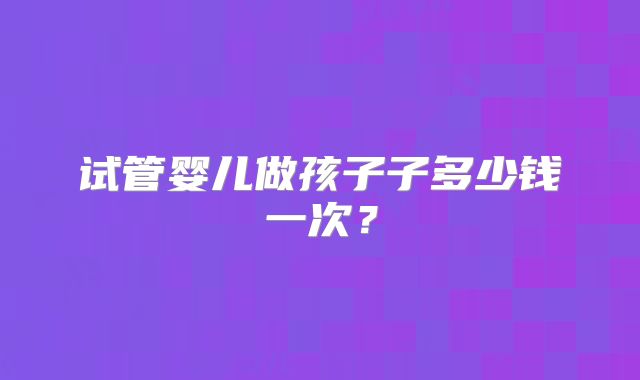 试管婴儿做孩子子多少钱一次？
