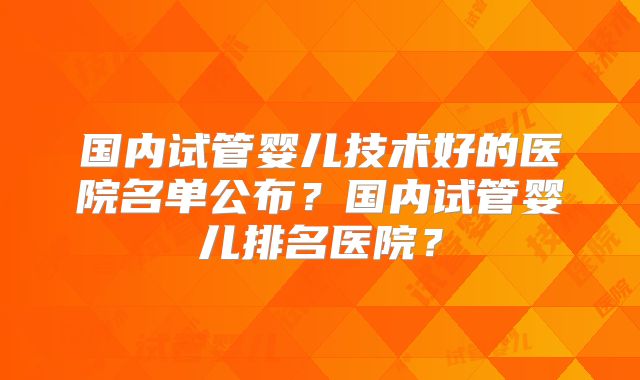 国内试管婴儿技术好的医院名单公布?国内试管婴儿排名医院?
