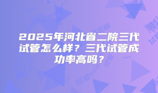 2025年河北省二院三代试管怎么样?三代试管成功率高吗?