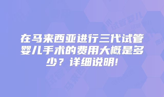 在马来西亚进行三代试管婴儿手术的费用大概是多少？详细说明!