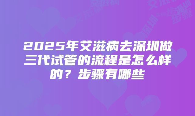 2025年艾滋病去深圳做三代试管的流程是怎么样的？步骤有哪些