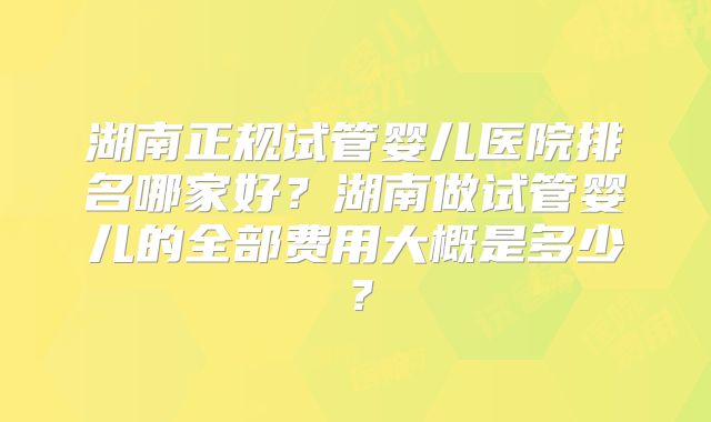 湖南正规试管婴儿医院排名哪家好？湖南做试管婴儿的全部费用大概是多少？