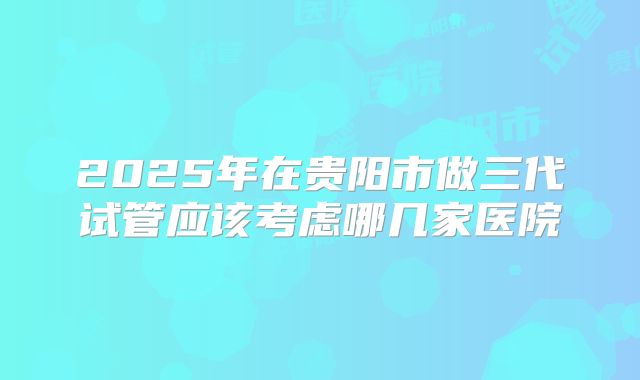 2025年在贵阳市做三代试管应该考虑哪几家医院