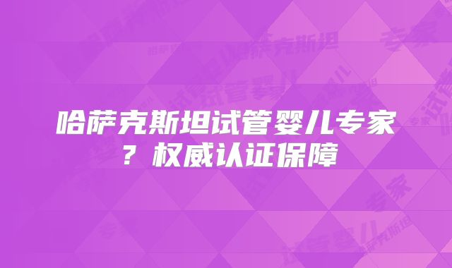 哈萨克斯坦试管婴儿专家?权威认证保障