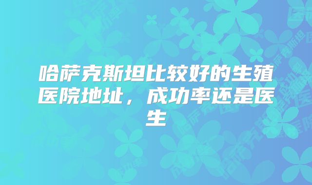 哈萨克斯坦比较好的生殖医院地址，成功率还是医生