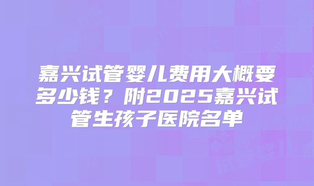 嘉兴试管婴儿费用大概要多少钱？附2025嘉兴试管生孩子医院名单