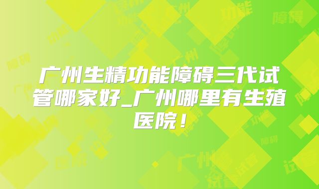 广州生精功能障碍三代试管哪家好_广州哪里有生殖医院！